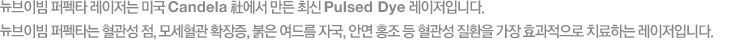 브이빔 퍼펙타 레이저는 미국 Candela 社에서 만든 최신 Pulsed Dye 레이저입니다. 브이빔 퍼펙타는 혈관성 점, 모세혈관 확장증, 붉은 여드름 자국, 안면 홍조 등 혈관성 질환을 가장 효과적으로 치료하는 레이저입니다.